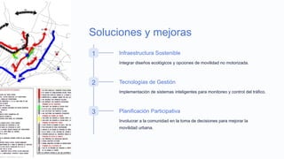 Soluciones y mejoras
1 Infraestructura Sostenible
Integrar diseños ecológicos y opciones de movilidad no motorizada.
2 Tecnologías de Gestión
Implementación de sistemas inteligentes para monitoreo y control del tráfico.
3 Planificación Participativa
Involucrar a la comunidad en la toma de decisiones para mejorar la
movilidad urbana.
 