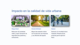 Impacto en la calidad de vida urbana
Seguridad
Reducción de accidentes
viales y mayor sensación de
seguridad para peatones y
conductores.
Sostenibilidad
Mejora del ambiente urbano
con la reducción de emisiones
y uso eficiente del espacio.
Salud
Estímulo a la movilidad activa
mediante infraestructuras
propicias para el ejercicio
físico.
 