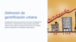 Definición de
gentrificación urbana
La gentrificación urbana es el proceso de renovación y revitalización de
áreas urbanas, a menudo llevado a cabo por personas de mayores
ingresos, lo que conlleva a un aumento de los precios de la vivienda y
servicios, desplazando a los residentes de bajos ingresos.
 