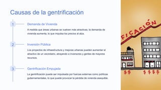 Causas de la gentrificación
1 Demanda de Vivienda
A medida que áreas urbanas se vuelven más atractivas, la demanda de
vivienda aumenta, lo que impulsa los precios al alza.
2 Inversión Pública
Los proyectos de infraestructura y mejoras urbanas pueden aumentar el
atractivo de un vecindario, atrayendo a inversores y gentes de mayores
recursos.
3 Gentrificación Empujada
La gentrificación puede ser impulsada por fuerzas externas como políticas
gubernamentales, lo que puede provocar la pérdida de vivienda asequible.
 