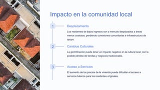 Impacto en la comunidad local
1 Desplazamiento
Los residentes de bajos ingresos son a menudo desplazados a áreas
menos costosas, perdiendo conexiones comunitarias e infraestructura de
apoyo.
2 Cambios Culturales
La gentrificación puede tener un impacto negativo en la cultura local, con la
posible pérdida de tiendas y negocios tradicionales.
3 Acceso a Servicios
El aumento de los precios de la vivienda puede dificultar el acceso a
servicios básicos para los residentes originales.
 