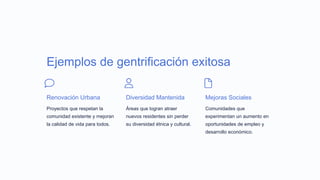 Ejemplos de gentrificación exitosa
Renovación Urbana
Proyectos que respetan la
comunidad existente y mejoran
la calidad de vida para todos.
Diversidad Mantenida
Áreas que logran atraer
nuevos residentes sin perder
su diversidad étnica y cultural.
Mejoras Sociales
Comunidades que
experimentan un aumento en
oportunidades de empleo y
desarrollo económico.
 