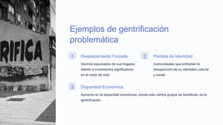 Ejemplos de gentrificación
problemática
1 Desplazamiento Forzado
Vecinos expulsados de sus hogares
debido a incrementos significativos
en el costo de vida.
2 Pérdida de Identidad
Comunidades que enfrentan la
desaparición de su identidad cultural
y social.
3 Disparidad Económica
Aumento en la disparidad económica, donde solo ciertos grupos se benefician de la
gentrificación.
 