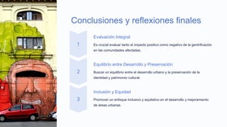 Conclusiones y reflexiones finales
Evaluación Integral
Es crucial evaluar tanto el impacto positivo como negativo de la gentrificación
en las comunidades afectadas.
Equilibrio entre Desarrollo y Preservación
Buscar un equilibrio entre el desarrollo urbano y la preservación de la
identidad y patrimonio cultural.
Inclusión y Equidad
Promover un enfoque inclusivo y equitativo en el desarrollo y mejoramiento
de áreas urbanas.
 