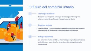 El futuro del comercio urbano
1 Tecnología avanzada
Se espera una integración aún mayor de tecnología en los negocios
urbanos, mejorando la eficiencia y la experiencia del cliente.
2 Espacios flexibles
La adaptabilidad y multifuncionalidad de los espacios comerciales será vital
para satisfacer las necesidades cambiantes de los consumidores.
3 Enfoque sostenible
Los comercios urbanos tendrán un mayor enfoque en prácticas comerciales
sostenibles para responder a las demandas ambientales y éticas de los
consumidores.
 