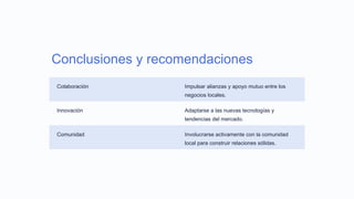 Conclusiones y recomendaciones
Colaboración Impulsar alianzas y apoyo mutuo entre los
negocios locales.
Innovación Adaptarse a las nuevas tecnologías y
tendencias del mercado.
Comunidad Involucrarse activamente con la comunidad
local para construir relaciones sólidas.
 
