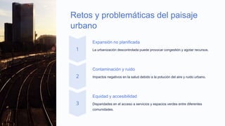 Retos y problemáticas del paisaje
urbano
Expansión no planificada
La urbanización descontrolada puede provocar congestión y agotar recursos.
Contaminación y ruido
Impactos negativos en la salud debido a la polución del aire y ruido urbano.
Equidad y accesibilidad
Disparidades en el acceso a servicios y espacios verdes entre diferentes
comunidades.
 