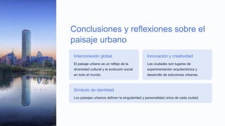 Conclusiones y reflexiones sobre el
paisaje urbano
Interconexión global
El paisaje urbano es un reflejo de la
diversidad cultural y la evolución social
en todo el mundo.
Innovación y creatividad
Las ciudades son lugares de
experimentación arquitectónica y
desarrollo de soluciones urbanas.
Símbolo de identidad
Los paisajes urbanos definen la singularidad y personalidad única de cada ciudad.
 