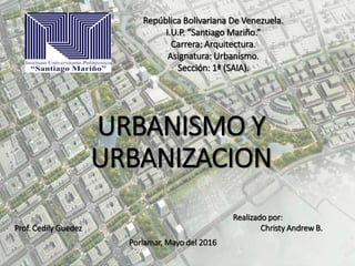 URBANISMO Y
URBANIZACION
República Bolivariana De Venezuela.
I.U.P. “Santiago Mariño.”
Carrera: Arquitectura.
Asignatura: Urbanismo.
Sección: 1ª (SAIA).
Prof. Cedily Guedez
Porlamar, Mayo del 2016
Realizado por:
Christy Andrew B.
 