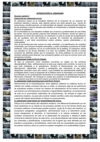 INTRODUCCIÓN AL URBANISMO
Resumen capitulo 1
GENEALOGÍA DEL URBANISMO ACTUAL
El urbanismo actual es el resultado histórico de la evolución de un conjunto de
prácticas métodos y teorías, este capítulo aporta una visión general que cuenta de
evoluciones y trasformaciones, se trata también de adoptar una aproximación histórica
de las prácticas y teorías actuales para facilitar su comprensión y realidad compleja de
cómo es el urbanismo.
En la actualidad es una disciplina múltiple que involucra a profesionales de casi todas
las áreas, Una de las plantas urbanas más utilizada es el damero, donde las calles se
distribuyen en forma de cuadrícula y el urbanismo no sólo se ocupa de la planificación
de las ciudades, sino del territorio en general. Es sinónimo de planificación y
ordenación, y por tanto encontramos suelos urbanos, suelos urbanizables y no
urbanizables.
Una de las tendencias más nuevas es estar orientado a la planificación de ciudades
sostenibles, que incluyan energías renovables, y estén orientadas a preservar el medio
ambiente. Como podemos ver en la conformación de la palabra, el urbanismo centra
sus estudios en los temas referidos a la urbe, las ciudades. Éste estudia la ciudad
sumando las distintas partes que la componen, en otras palabras es una suma de
variados estudios para alcanzar una concepción global, es lo que se conoce como una
perspectiva holística.
EL URBANISMO COMO ESTÉTICO FORMAL
Si bien el urbanismo como disciplina encuentra su origen en las primeras
décadasAlberti, Dela edificatoriacomo la obra que origina esta corriente, la cual es la
que está másligada a la arquitectura. Durante el Renacimiento, las nociones
deproporción, regularidad, simetría y perspectiva dan nacimiento al que siglos
despuésse conocerá como arte urbano, cuya finalidad es explícitamente estética: se
privilegiael placer visual la búsqueda de la belleza sobre la necesidad y la comodidad,
encontrando su fin comotradición dominante en la búsqueda de utilidad que impuso la
Revolución Industrial. Sin embargo la ciudad que produce la industrialización genera
una reacción que tiene en el arte urbano una fuente de inspiración.
EL URBANISMO COMO RACIONALIDAD CIENTÍFICO TÉCNICA
Advenimiento de la industrialización, tiene objetivos utilitarios no estéticos busca un
método con validez universal más que un estilo, el urbanismo deja de ser patrimonio
de arquitectos artistas e Inician los intentos de interpretación de los hechos urbanos
que buscan sus interrelaciones constantes y regularidades repetitivas, la consecuencia
de esto es la acumulación sistemática de conocimientos. Se anticipa al origen del
urbanismo moderno, es para ella el primer tratado científico sobre esta disciplina pero
a pesar del método desarrollado no influyó en el pensamiento.
EL URBANISMO COMO MEDIO DE TRANSFORMACIÓN SOCIAL.
Influye en la conformación del urbanismo moderno, una diferencia fundamental con las
otras tradiciones es su interés en los procesos sociales no en las formas físicas que
principios estéticos o funcionales puedan producir, surge de la mano del utopismo, el
anarquismo autogestión, autogobierno, administración local y el reformismo social,
busca desaparecer el desorden, el hacinamiento y la miseria existentes en las
ciudades consecuencia de esto es la elaboración de proyectos e ideales,el objeto
central de la reflexión teórica de este tema es la democratización del método aplicado
por urbanistas y planificadores, involucrarlos con la gente que será afectada por sus
estudios y propuestas y sensibilizarlos, sobre todo ante las necesidades que padecen
los pobres urbanos y tiene en cuenta la cuestión energética ni la sostenibilidad urbana.
 