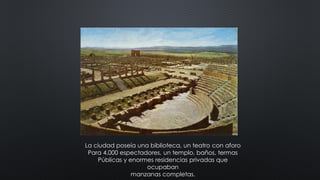 La ciudad poseía una biblioteca, un teatro con aforo
Para 4.000 espectadores, un templo, baños, termas
Públicas y enormes residencias privadas que
ocupaban
manzanas completas.
 