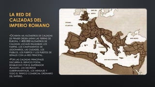 LA RED DE
CALZADAS DEL
IMPERIO ROMANO
•OCHENTA MIL KILÓMETROS DE CALZADAS
DE PRIMER ORDEN UNÍAN LAS TIERRAS DE
EUROPA, Y 400.000 KILÓMETROS DE
CALZADAS LOCALES ENLAZABAN LOS
FUERTES, LOS CAMPAMENTOS DE
LEGIONARIOS, LAS CIUDADES, LOS
PUEBLOS, LOS PUERTOS Y LOS PUESTOS DE
SEÑALES CON LA RED PRINCIPAL.
•POR LAS CALZADAS PRINCIPALES
DISCURRÍA EL SERVICIO POSTAL
ESTABLECIDO POR EL EMPERADOR
AUGUSTO, LOS DECRETOS
GUBERNAMENTALES, LOS MENSAJES Y
TODO EL TRÁFICO COMERCIAL ORDINARIO
DEL IMPERIO.
 