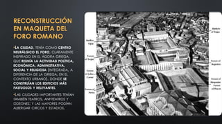 RECONSTRUCCIÓN
EN MAQUETA DEL
FORO ROMANO
•LA CIUDAD, TENÍA COMO CENTRO
NEURÁLGICO EL FORO, CLARAMENTE
INSPIRADO EN EL ÁGORA GRIEGA,
QUE REUNÍA LA ACTIVIDAD POLÍTICA,
ECONÓMICA, ADMINISTRATIVA,
SOCIAL Y RELIGIOSA (INTEGRADA, A
DIFERENCIA DE LA GRIEGA, EN EL
CONTEXTO URBANO), DONDE SE
CONSTRUÍAN LOS EDIFICIOS MÁS
FASTUOSOS Y RELEVANTES.
•LAS CIUDADES IMPORTANTES TENÍAN
TAMBIÉN TEATROS, ANFITEATROS Y
ODEONES; Y LAS MAYORES PODÍAN
ALBERGAR CIRCOS Y ESTADIOS.
 