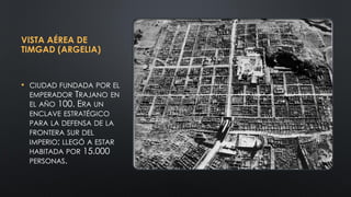 VISTA AÉREA DE
TIMGAD (ARGELIA)
• CIUDAD FUNDADA POR EL
EMPERADOR TRAJANO EN
EL AÑO 100. ERA UN
ENCLAVE ESTRATÉGICO
PARA LA DEFENSA DE LA
FRONTERA SUR DEL
IMPERIO; LLEGÓ A ESTAR
HABITADA POR 15.000
PERSONAS.
 