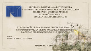 REPÚBLICA BOLIVARIANA DE VENEZUELA
MINISTERIO DEL PODER POPULAR PARA LA EDUCACIÓN
POLITÉCNICO SANTIAGO MARIÑO
EXTENSIÓN MARACAY
ESCUELA DE ARQUITECTURA. 41
AUTOR:
NINOSKA DI MARCO CI. 27.434.388
LA CRONOLOGÍA DE LA CIUDAD DE GRECIA Y DE ROMA, LA
CIUDAD MEDIEVAL, LA CIUDAD ROMÁNICA Y BIZANTINA Y
LA CIUDAD DEL RENACIMIENTO Y LA BARROCA
MARACAY, MAYO 2021
 