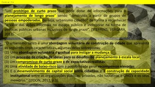 Conceito
“um protótipo de curto prazo que pode dotar de informações para o
planejamento de longo prazo” sendo “construída a partir de grupos de
pessoas empoderadas, ou seja, urbanismo cidadão” de forma a reconhecer
“o valor das ações informais no espaço público e incorporar na forma de
políticas públicas urbanas inclusivas de longo prazo”. (STEFFENS; VERGARA,
2013)
“O urbanismo tático é uma abordagem voluntária de construção de cidade que apresenta
as seguintes cinco características, algumas delas sobrepostas:
(1) Uma abordagem voluntária e gradual para instigar a mudança;
(2) Um processo de criação de ideias para os desafios do planejamento à escala local;
(3) Um compromisso de curto-prazo e de expectativas realistas;
(4) Uma atividade de baixo-risco com a possibilidade gerar recompensas elevadas;
(5) E o desenvolvimento de capital social entre cidadãos e a construção de capacidade
institucional entre as organizações públicas, privadas, não lucrativas e ONG’s e os seus
membros.” (LYDON, 2012, p.1)
 