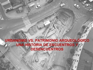 URBANISMO VS. PATRIMONIO ARQUEOLÓGICO UNA HISTORIA DE ENCUENTROS Y DESENCUENTROS 