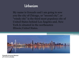 Urbanism
My name is Gonzalo and i am going to sow
you the city of Chicago, or “second city”, or
“windy city” is the third most populous city of
United States behind Los Ángeles and, New
York.Is situated in the northeasten
Illinois,United States.
Gonzalo Ferreras Moreno
3ºC I.E.S La Senda.
 
