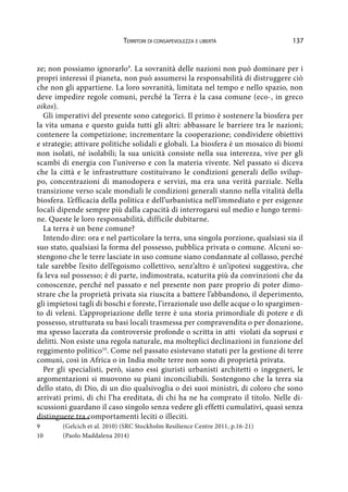 137Territori di consapevolezza e libertà
ze; non possiamo ignorarlo9
. La sovranità delle nazioni non può dominare per i
propri interessi il pianeta, non può assumersi la responsabilità di distruggere ciò
che non gli appartiene. La loro sovranità, limitata nel tempo e nello spazio, non
deve impedire regole comuni, perché la Terra è la casa comune (eco-, in greco
oikos).
Gli imperativi del presente sono categorici. Il primo è sostenere la biosfera per
la vita umana e questo guida tutti gli altri: abbassare le barriere tra le nazioni;
contenere la competizione; incrementare la cooperazione; condividere obiettivi
e strategie; attivare politiche solidali e globali. La biosfera è un mosaico di biomi
non isolati, né isolabili; la sua unicità consiste nella sua interezza, vive per gli
scambi di energia con l’universo e con la materia vivente. Nel passato si diceva
che la città e le infrastrutture costituivano le condizioni generali dello svilup-
po, concentrazioni di manodopera e servizi, ma era una verità parziale. Nella
transizione verso scale mondiali le condizioni generali stanno nella vitalità della
biosfera. L’efficacia della politica e dell’urbanistica nell’immediato e per esigenze
locali dipende sempre più dalla capacità di interrogarsi sul medio e lungo termi-
ne. Queste le loro responsabilità, difficile dubitarne.
La terra è un bene comune?
Intendo dire: ora e nel particolare la terra, una singola porzione, qualsiasi sia il
suo stato, qualsiasi la forma del possesso, pubblica privata o comune. Alcuni so-
stengono che le terre lasciate in uso comune siano condannate al collasso, perché
tale sarebbe l’esito dell’egoismo collettivo, senz’altro è un’ipotesi suggestiva, che
fa leva sul possesso; è di parte, indimostrata, scaturita più da convinzioni che da
conoscenze, perché nel passato e nel presente non pare proprio di poter dimo-
strare che la proprietà privata sia riuscita a battere l’abbandono, il deperimento,
gli impietosi tagli di boschi e foreste, l’irrazionale uso delle acque o lo spargimen-
to di veleni. L’appropriazione delle terre è una storia primordiale di potere e di
possesso, strutturata su basi locali trasmessa per compravendita o per donazione,
ma spesso lacerata da controversie profonde o scritta in atti violati da soprusi e
delitti. Non esiste una regola naturale, ma molteplici declinazioni in funzione del
reggimento politico10
. Come nel passato esistevano statuti per la gestione di terre
comuni, così in Africa o in India molte terre non sono di proprietà privata.
Per gli specialisti, però, siano essi giuristi urbanisti architetti o ingegneri, le
argomentazioni si muovono su piani inconciliabili. Sostengono che la terra sia
dello stato, di Dio, di un dio qualsivoglia o dei suoi ministri, di coloro che sono
arrivati primi, di chi l’ha ereditata, di chi ha ne ha comprato il titolo. Nelle di-
scussioni guardano il caso singolo senza vedere gli effetti cumulativi, quasi senza
distinguere tra comportamenti leciti o illeciti.
9	 (Gelcich et al. 2010) (SRC Stockholm Resilience Centre 2011, p.16-21)
10	 (Paolo Maddalena 2014)
 