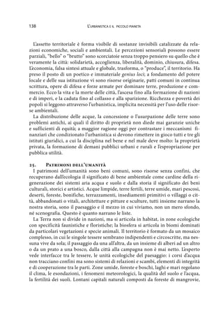 138 L’urbanistica e il piccolo pianeta
L’assetto territoriale è forma visibile di sostanze invisibili catalizzate da rela-
zioni economiche, sociali e ambientali. Le percezioni sensoriali possono essere
parziali, “bello” o “brutto” sono scorciatoie senza troppo pensiero su quello che è
veramente la città: solidarietà, accoglienza, liberalità, dominio, chiusura, difesa.
L’economia, falsa sintesi attuale e globale, trasforma, o “produce”, il territorio. Ha
preso il posto di un poetico e immateriale genius loci; a fondamento del potere
locale e delle sua istituzione vi sono risorse originarie, patti comuni in continua
scrittura, opere di difesa e forze armate per dominare terre, produzione e com-
mercio. Ecco la vita e la morte delle città, l’ascesa fino alla formazione di nazioni
e di imperi, e la caduta fino al collasso e alla sparizione. Ricchezza e povertà dei
popoli si leggono attraverso l’urbanistica, implicita necessità per l’uso delle risor-
se ambientali.
La distribuzione delle acque, la concessione o l’usurpazione delle terre sono
problemi antichi, ai quali il diritto di proprietà non diede mai garanzie uniche
e sufficienti di equità; a maggior ragione oggi per contrastare i meccanismi fi-
nanziari che condizionato l’urbanistica si devono rimettere in gioco tutti e tre gli
istituti giuridici, a cui la disciplina nel bene e nel male deve molto: la proprietà
privata, la formazione di demani pubblici urbani e rurali e l’espropriazione per
pubblica utilità.
25.	 Patrimoni dell’umanità
I patrimoni dell’umanità sono beni comuni, sono risorse senza confini, che
recuperano dall’ecologia il significato di bene ambientale come cardine della ri-
generazione dei sistemi aria acqua e suolo e dalla storia il significato dei beni
culturali, storici e artistici. Acque limpide, terre fertili, terre umide, mari pescosi,
deserti, foreste, bonifiche, terrazzamenti, insediamenti primitivi o villaggi o cit-
tà, abbandonati o vitali, architetture e pitture e sculture, tutti insieme narrano la
nostra storia, sono il paesaggio e il mezzo in cui viviamo, non un mero sfondo,
né scenografia. Questo è quanto narrano le liste.
La Terra non si divide in nazioni, ma si articola in habitat, in zone ecologiche
con specificità faunistiche e floristiche; la biosfera si articola in biomi dominati
da particolari vegetazioni e specie animali. Il territorio è formato da un mosaico
complesso, in cui le singole tessere sembrano indipendenti e circoscritte, ma nes-
suna vive da sola; il passaggio da una all’altra, da un insieme di alberi ad un altro
o da un prato a una bosco, dalla città alla campagna non è mai netto. L’esperto
vede interfacce tra le tessere, le unità ecologiche del paesaggio: i corsi d’acqua
non tracciano confini ma sono sistemi di relazioni e scambi, elementi di integrità
e di cooperazione tra le parti. Zone umide, foreste e boschi, laghi e mari regolano
il clima, le esondazioni, i fenomeni meteorologici, la qualità del suolo e l’acqua,
la fertilità dei suoli. Lontani capitali naturali composti da foreste di mangrovie,
 
