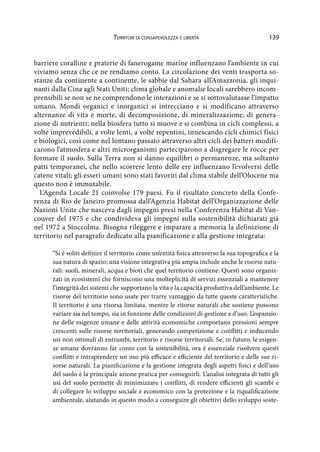 139Territori di consapevolezza e libertà
barriere coralline e praterie di fanerogame marine influenzano l’ambiente in cui
viviamo senza che ce ne rendiamo conto. La circolazione dei venti trasporta so-
stanze da continente a continente, le sabbie dal Sahara all’Amazzonia, gli inqui-
nanti dalla Cina agli Stati Uniti; clima globale e anomalie locali sarebbero incom-
prensibili se non se ne comprendono le interazioni e se si sottovalutasse l’impatto
umano. Mondi organici e inorganici si intrecciano e si modificano attraverso
alternanze di vita e morte, di decomposizione, di mineralizzazione, di genera-
zione di nutrienti; nella biosfera tutto si muove e si combina in cicli complessi, a
volte imprevedibili, a volte lenti, a volte repentini, innescando cicli chimici fisici
e biologici, così come nel lontano passato attraverso altri cicli dei batteri modifi-
carono l’atmosfera e altri microrganismi parteciparono a disgregare le rocce per
formare il suolo. Sulla Terra non si danno equilibri o permanenze, ma soltanto
patti temporanei, che nello scorrere lento delle ere influenzano l’evolversi delle
catene vitali; gli esseri umani sono stati favoriti dal clima stabile dell’Olocene ma
questo non è immutabile.
L’Agenda Locale 21 coinvolse 179 paesi. Fu il risultato concreto della Confe-
renza di Rio de Janeiro promossa dall’Agenzia Habitat dell’Organizzazione delle
Nazioni Unite che nasceva dagli impegni presi nella Conferenza Habitat di Van-
couver del 1975 e che condivideva gli impegni sulla sostenibilità dichiarati già
nel 1972 a Stoccolma. Bisogna rileggere e imparare a memoria la definizione di
territorio nel paragrafo dedicato alla pianificazione e alla gestione integrata:
“Si è soliti definire il territorio come un’entità fisica attraverso la sua topografica e la
sua natura di spazio; una visione integrativa più ampia include anche le risorse natu-
rali: suoli, minerali, acqua e bioti che quel territorio contiene. Questi sono organiz-
zati in ecosistemi che forniscono una molteplicità di servizi essenziali a mantenere
l’integrità dei sistemi che supportano la vita e la capacità produttiva dell’ambiente. Le
risorse del territorio sono usate per trarre vantaggio da tutte queste caratteristiche.
Il territorio è una risorsa limitata, mentre le ritorse naturali che sostiene possono
variare sia nel tempo, sia in funzione delle condizioni di gestione e d’uso. L’espansio-
ne delle esigenze umane e delle attività economiche comportano pressioni sempre
crescenti sulle risorse territoriali, generando competizione e conflitti e inducendo
usi non ottimali di entrambi, territorio e risorse territoriali. Se, in futuro, le esigen-
ze umane dovranno far conto con la sostenibilità, ora è essenziale risolvere questi
conflitti e intraprendere un uso più efficace e efficiente del territorio e delle sue ri-
sorse naturali. La pianificazione e la gestione integrata degli aspetti fisici e dell’uso
del suolo è la principale azione pratica per conseguirli. L’analisi integrata di tutti gli
usi del suolo permette di minimizzare i conflitti, di rendere efficienti gli scambi e
di collegare lo sviluppo sociale e economico con la protezione e la riqualificazione
ambientale, aiutando in questo modo a conseguire gli obiettivi dello sviluppo soste-
 