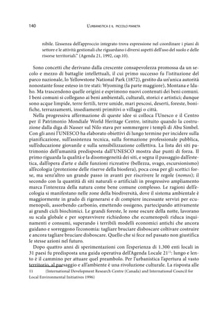 140 L’urbanistica e il piccolo pianeta
nibile. L’essenza dell’approccio integrato trova espressione nel coordinare i piani di
settore e le attività gestionali che riguardano i diversi aspetti dell’uso del suolo e delle
risorse territoriali.” (Agenda 21, 1992, cap.10).
Sono concetti che derivano dalla crescente consapevolezza promossa da un se-
colo e mezzo di battaglie intellettuali, il cui primo successo fu l’istituzione del
parco nazionale, lo Yellowstone National Park (1872), gestito da un’unica autorità
nonostante fosse esteso in tre stati: Wyoming (la parte maggiore), Montana e Ida-
ho. Ma trascendono quelle origini e esprimono nuovi contenuti dei beni comuni.
I beni comuni si collegano ai beni ambientali, culturali, storici e artistici; dunque
sono acque limpide, terre fertili, terre umide, mari pescosi, deserti, foreste, boni-
fiche, terrazzamenti, insediamenti primitivi o villaggi o città.
Nella progressiva affermazione di queste idee si colloca l’Unesco e il Centro
per il Patrimonio Mondiale World Heritage Centre, istituito quando la costru-
zione dalla diga di Nasser sul Nilo stava per sommergere i templi di Abu Simbel.
Con gli anni l’UNESCO ha elaborato obiettivi di lungo termine per incidere sulla
pianificazione, sull’assistenza tecnica, sulla formazione professionale pubblica,
sull’educazione giovanile e sulla sensibilizzazione collettiva. La lista dei siti pa-
trimonio dell’umanità predisposta dall’UNESCO mostra due punti di forza. Il
primo riguarda la qualità e la disomogeneità dei siti, e segna il passaggio dall’este-
tica, dall’opera d’arte e dalle funzioni ricreative (bellezza, svago, escursionismo)
all’ecologia (protezione delle riserve della biosfera), poca cosa per gli scettici for-
se, ma senz’altro un grande passo in avanti per riscrivere le regole (nomos); il
secondo con la quantità di siti naturali o artificiali in progressivo ampliamento
marca l’interezza della natura come bene comune complesso. Le ragioni dell’e-
cologia si manifestano nelle zone della biodiversità, dove il sistema ambientale è
maggiormente in grado di rigenerarsi e di compiere incessante servizi per ecu-
menopoli, assorbendo carbonio, emettendo ossigeno, partecipando attivamente
ai grandi cicli biochimici. Le grandi foreste, le zone oscure della notte, lavorano
su scala globale e per sopravvivere richiedono che ecumenopoli riduca inqui-
namenti e consumi, superando i terribili modelli economici antichi che ancora
guidano e sorreggono l’economia: tagliare bruciare disboscare coltivare costruire
e ancora tagliare bruciare disboscare. Quello che si fece nel passato non giustifica
le stesse azioni nel futuro.
Dopo quattro anni di sperimentazioni con l’esperienza di 1.300 enti locali in
31 paesi fu predisposta una guida operativa dell’Agenda Locale 2111
: lungo e len-
to è il cammino per attuare quel preambolo. Per l’urbanistica l’apertura al vasto
territorio, al paesaggio e all’ambiente è una rivoluzione culturale. La risposta alle
11	 (International Development Research Centre (Canada) and International Council for
Local Environmental Initiatives 1996)
 