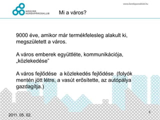 Mi a város?9000 éve, amikor már termékfelesleg alakult ki, megszületett a város.  A város emberek együttléte, kommunikációja, „közlekedése”A város fejlődése  a közlekedés fejlődése  (folyók mentén jött létre, a vasút erősítette, az autópálya gazdagítja.)2011.03.03.3