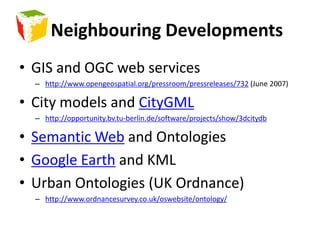 Neighbouring DevelopmentsGIS and OGC web serviceshttp://www.opengeospatial.org/pressroom/pressreleases/732 (June 2007)City models and CityGMLhttp://opportunity.bv.tu-berlin.de/software/projects/show/3dcitydbSemantic Web and OntologiesGoogle Earth and KMLUrban Ontologies (UK Ordnance)http://www.ordnancesurvey.co.uk/oswebsite/ontology/