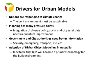 Drivers for Urban ModelsNations are responding to climate changeThe built environment must be sustainablePlanning has many pressure pointsIntegration of diverse policy, social and city asset data needs a quantum improvementGovernment and City authorities need better informationSecurity, emergency, transport, etc, etcAdoption of Digital Object Modelling in AustraliaInevitable that BIM will become a primary technology for the built environment
