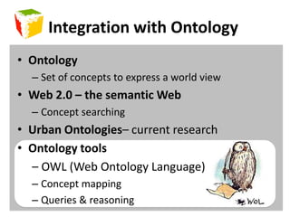 Integration with OntologyOntologySet of concepts to express a world viewWeb 2.0 – the semantic WebConcept searchingUrban Ontologies– current researchOntology tools     – OWL (Web Ontology Language)Concept mappingQueries & reasoning