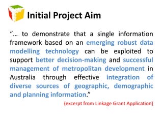 Initial Project Aim“… to demonstrate that a single information framework based on an emerging robust data modelling technology can be exploited to support better decision-making and successful management of metropolitan development in Australia through effective integration of diverse sources of geographic, demographic and planning information.”(excerpt from Linkage Grant Application)