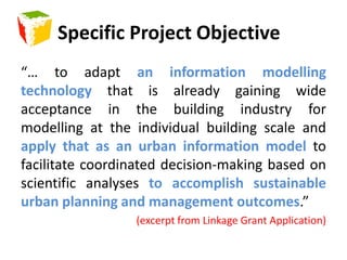 Specific Project Objective“… to adapt an information modelling technology that is already gaining wide acceptance in the building industry for modelling at the individual building scale and apply that as an urban information model to facilitate coordinated decision-making based on scientific analyses to accomplish sustainable urban planning and management outcomes.”(excerpt from Linkage Grant Application)