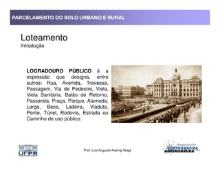PARCELAMENTO DO SOLO URBANO E RURALPARCELAMENTO DO SOLO URBANO E RURALPARCELAMENTO DO SOLO URBANO E RURALPARCELAMENTO DO SOLO URBANO E RURAL
Loteamento
Introdução
LOGRADOURO PÚBLICO é a
expressão que designa, entre
outros: Rua, Avenida, Travessa,
Prof. Luis Augusto Koenig Veiga
outros: Rua, Avenida, Travessa,
Passagem, Via de Pedestre, Viela,
Viela Sanitária, Balão de Retorno,
Passarela, Praça, Parque, Alameda,
Largo, Beco, Ladeira, Viaduto,
Ponte, Túnel, Rodovia, Estrada ou
Caminho de uso público.
 
