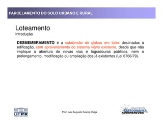 PARCELAMENTO DO SOLO URBANO E RURALPARCELAMENTO DO SOLO URBANO E RURALPARCELAMENTO DO SOLO URBANO E RURALPARCELAMENTO DO SOLO URBANO E RURAL
Loteamento
Introdução
DESMEMBRAMENTO é a subdivisão de glebas em lotes destinados à
edificação, com aproveitamento do sistema viário existente, desde que não
implique a abertura de novas vias e logradouros públicos, nem o
prolongamento, modificação ou ampliação dos já existentes (Lei 6766/79).
Prof. Luis Augusto Koenig Veiga
 