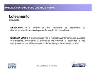PARCELAMENTO DO SOLO URBANO E RURALPARCELAMENTO DO SOLO URBANO E RURALPARCELAMENTO DO SOLO URBANO E RURALPARCELAMENTO DO SOLO URBANO E RURAL
Loteamento
Introdução
DESDOBRO é a divisão de lote resultante de loteamento ou
desmembramento aprovado para a formação de novos lotes;
SISTEMA VIÁRIO é o conjunto de vias e respectivas interconexões, acessos
Prof. Luis Augusto Koenig Veiga
SISTEMA VIÁRIO é o conjunto de vias e respectivas interconexões, acessos
e travessias, destinados à circulação de veículos e pedestres e não
condicionados por trilhos ou outros elementos que fixem os percursos;
 