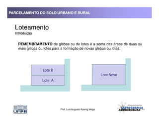 PARCELAMENTO DO SOLO URBANO E RURALPARCELAMENTO DO SOLO URBANO E RURALPARCELAMENTO DO SOLO URBANO E RURALPARCELAMENTO DO SOLO URBANO E RURAL
Loteamento
Introdução
REMEMBRAMENTO de glebas ou de lotes é a soma das áreas de duas ou
mais glebas ou lotes para a formação de novas glebas ou lotes;
Prof. Luis Augusto Koenig Veiga
Lote A
Lote Novo
Lote A
Lote B
 