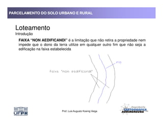 PARCELAMENTO DO SOLO URBANO E RURALPARCELAMENTO DO SOLO URBANO E RURALPARCELAMENTO DO SOLO URBANO E RURALPARCELAMENTO DO SOLO URBANO E RURAL
Loteamento
Introdução
FAIXA “NON AEDIFICANDI” é a limitação que não retira a propriedade nem
impede que o dono da terra utilize em qualquer outro fim que não seja a
edificação na faixa estabelecida
Prof. Luis Augusto Koenig Veiga
 