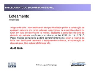 PARCELAMENTO DO SOLO URBANO E RURALPARCELAMENTO DO SOLO URBANO E RURALPARCELAMENTO DO SOLO URBANO E RURALPARCELAMENTO DO SOLO URBANO E RURAL
Loteamento
Introdução
A figura da faixa “non aedificandi” tem por finalidade proibir a construção de
qualquer natureza em zonas urbanas, suburbanas, de expansão urbana ou
rural, em faixa de reserva de 15 metros, adjacente a cada lado da faixa de
domínio da rodovia, conforme preconizado na Lei 6766, de 19-12-79. O
Prof. Luis Augusto Koenig Veiga
domínio da rodovia, conforme preconizado na Lei 6766, de 19-12-79. O
Poder Público competente poderá complementarmente exigir a reserva da
faixa non aedificandi destinada a equipamentos urbanos, a implantação de
dutos de gás, óleo, cabos telefônicos, etc.
(DNIT, 2005)
 