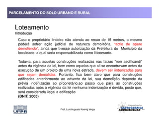 PARCELAMENTO DO SOLO URBANO E RURALPARCELAMENTO DO SOLO URBANO E RURALPARCELAMENTO DO SOLO URBANO E RURALPARCELAMENTO DO SOLO URBANO E RURAL
Loteamento
Introdução
Caso o proprietário lindeiro não atenda ao recuo de 15 metros, o mesmo
poderá sofrer ação judicial de natureza demolitória, “actio de opere
demoliendo”, ainda que tivesse autorização da Prefeitura do Município da
localidade, a qual seria responsabilizada como liticonsorte.
Todavia, para aquelas construções realizadas nas faixas “non aedificandi”
Prof. Luis Augusto Koenig Veiga
Todavia, para aquelas construções realizadas nas faixas “non aedificandi”
antes da vigência da lei, bem como aquelas que ali se encontravam antes da
execução de um projeto de uma nova estrada, devem ser indenizadas para
que sejam demolidas. Portanto, fica bem claro que para construções
edificadas anteriormente ao advento da lei, sua demolição depende da
prévia indenização ao proprietário,ao passo que para as construções
realizadas após a vigência da lei nenhuma indenização é devida, posto que,
será considerada ilegal a edificação
(DNIT, 2005)
 