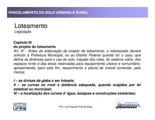 PARCELAMENTO DO SOLO URBANO E RURALPARCELAMENTO DO SOLO URBANO E RURALPARCELAMENTO DO SOLO URBANO E RURALPARCELAMENTO DO SOLO URBANO E RURAL
Loteamento
Legislação
Capítulo III
do projeto do loteamento
Art. 6º - Antes da elaboração do projeto de loteamento, o interessado deverá
solicitar à Prefeitura Municipal, ou ao Distrito Federal quando for o caso, que
defina as diretrizes para o uso do solo, traçado dos lotes, do sistema viário, dos
Prof. Luis Augusto Koenig Veiga
defina as diretrizes para o uso do solo, traçado dos lotes, do sistema viário, dos
espaços livres e das áreas reservadas para equipamento urbano e comunitário,
apresentando, para este fim, requerimento e planta do imóvel contendo, pelo
menos:
I – as divisas da gleba a ser loteada;
II – as curvas os nível à distância adequada, quando exigidas por lei
estadual ou municipal;
III – a localização dos cursos d’ água, bosques e construções existentes;
 