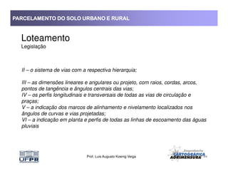 PARCELAMENTO DO SOLO URBANO E RURALPARCELAMENTO DO SOLO URBANO E RURALPARCELAMENTO DO SOLO URBANO E RURALPARCELAMENTO DO SOLO URBANO E RURAL
Loteamento
Legislação
II – o sistema de vias com a respectiva hierarquia;
III – as dimensões lineares e angulares ou projeto, com raios, cordas, arcos,
pontos de tangência e ângulos centrais das vias;
Prof. Luis Augusto Koenig Veiga
pontos de tangência e ângulos centrais das vias;
IV – os perfis longitudinais e transversais de todas as vias de circulação e
praças;
V – a indicação dos marcos de alinhamento e nivelamento localizados nos
ângulos de curvas e vias projetadas;
VI – a indicação em planta e perfis de todas as linhas de escoamento das águas
pluviais
 
