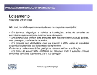 PARCELAMENTO DO SOLO URBANO E RURALPARCELAMENTO DO SOLO URBANO E RURALPARCELAMENTO DO SOLO URBANO E RURALPARCELAMENTO DO SOLO URBANO E RURAL
Loteamento
Requisitos Urbanísticos
Não será permitido o parcelamento do solo nas seguintes condições:
Em terrenos alagadiços e sujeitos a inundações, antes de tomadas as
providências para assegurar o escoamento das águas.
Em terrenos que tenham sido aterrados com material nocivo à saúde pública,
Prof. Luis Augusto Koenig Veiga
Em terrenos que tenham sido aterrados com material nocivo à saúde pública,
sem que sejam previamente saneados.
Em terrenos com declividade igual ou superior a 30%, salvo se atendidas
exigências específicas das autoridades competentes.
Em terrenos onde as condições geológicas não aconselham a edificação.
Em áreas de preservação ecológica ou naquelas onde a poluição impeça
condições sanitárias suportáveis, até a sua correção.
 