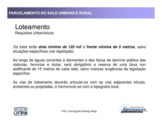 PARCELAMENTO DO SOLO URBANO E RURALPARCELAMENTO DO SOLO URBANO E RURALPARCELAMENTO DO SOLO URBANO E RURALPARCELAMENTO DO SOLO URBANO E RURAL
Loteamento
Requisitos Urbanísticos
Os lotes terão área mínima de 125 m2 e frente mínima de 5 metros, salvo
situações específicas (ver legislação)
Ao longo de águas correntes e dormentes e das faixas de domínio público das
rodovias, ferrovias e dutos, será obrigatório a reserva de uma faixa non
Prof. Luis Augusto Koenig Veiga
rodovias, ferrovias e dutos, será obrigatório a reserva de uma faixa non
aedificandi de 15 metros de cada lado, salvo maiores exigências da legislação
específica.
As vias de loteamento deverão articular-se com as vias adjacentes oficiais,
existentes ou projetadas, e harmonizar-se com a topografia local.
 
