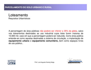 PARCELAMENTO DO SOLO URBANO E RURALPARCELAMENTO DO SOLO URBANO E RURALPARCELAMENTO DO SOLO URBANO E RURALPARCELAMENTO DO SOLO URBANO E RURAL
Loteamento
Requisitos Urbanísticos
A percentagem de área públicas não poderá ser inferior a 35% da gleba, salvo
nos loteamentos destinados ao uso industrial cujos lotes forem maiores de
15.000 m2, caso em que a percentagem poderá ser reduzida. Como área pública
Prof. Luis Augusto Koenig Veiga
15.000 m2, caso em que a percentagem poderá ser reduzida. Como área pública
entende-se como aquelas destinadas a sistema de circulação, a implantação de
equipamento urbano e equipamento comunitário, bem como espaços livres
de uso público..
 