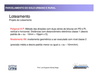 PARCELAMENTO DO SOLO URBANO E RURALPARCELAMENTO DO SOLO URBANO E RURALPARCELAMENTO DO SOLO URBANO E RURALPARCELAMENTO DO SOLO URBANO E RURAL
Loteamento
Projeto do Loteamento
Poligonal III P: Método das direções com duas séries de leituras em PD e PI,
vertical e horizontal. Distâncias com distanciômetro eletrônico classe 1 (desvio
padrão de + ou - 10mm + 10ppm x D).
Prof. Luis Augusto Koenig Veiga
Nivelamento IIN: nivelamento geométrico a ser executado com nível classe 2
(precisão média e desvio padrão menor ou igual a + ou – 10mm/km).
 