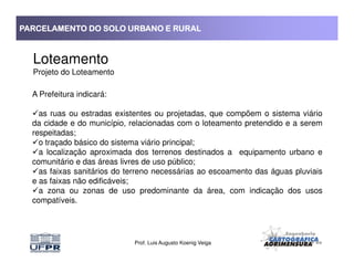 PARCELAMENTO DO SOLO URBANO E RURALPARCELAMENTO DO SOLO URBANO E RURALPARCELAMENTO DO SOLO URBANO E RURALPARCELAMENTO DO SOLO URBANO E RURAL
Loteamento
Projeto do Loteamento
A Prefeitura indicará:
as ruas ou estradas existentes ou projetadas, que compõem o sistema viário
da cidade e do município, relacionadas com o loteamento pretendido e a serem
respeitadas;
Prof. Luis Augusto Koenig Veiga
respeitadas;
o traçado básico do sistema viário principal;
a localização aproximada dos terrenos destinados a equipamento urbano e
comunitário e das áreas livres de uso público;
as faixas sanitários do terreno necessárias ao escoamento das águas pluviais
e as faixas não edificáveis;
a zona ou zonas de uso predominante da área, com indicação dos usos
compatíveis.
 