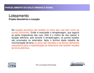 PARCELAMENTO DO SOLO URBANO E RURALPARCELAMENTO DO SOLO URBANO E RURALPARCELAMENTO DO SOLO URBANO E RURALPARCELAMENTO DO SOLO URBANO E RURAL
Loteamento
Projeto Geométrico e Locação
Na locação provisória são locados os eixos das ruas bem como as
curvas horizontais. Então é executada a terraplenagem, que seguirá
os perfis longitudinais das ruas. Este é o motivo de não realizar a
locação definitiva, pois durante a terraplenagem, os pontos locados
Prof. Luis Augusto Koenig Veiga
locação definitiva, pois durante a terraplenagem, os pontos locados
são arrancados ou soterrados. Após o término deste trabalho de
movimentação de terra, os eixos são relocados e os demais elementos
necessários para a materialização do loteamento são também locados
de forma definitiva.
 