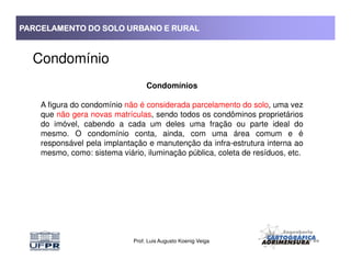 PARCELAMENTO DO SOLO URBANO E RURALPARCELAMENTO DO SOLO URBANO E RURALPARCELAMENTO DO SOLO URBANO E RURALPARCELAMENTO DO SOLO URBANO E RURAL
Condomínio
Condomínios
A figura do condomínio não é considerada parcelamento do solo, uma vez
que não gera novas matrículas, sendo todos os condôminos proprietários
do imóvel, cabendo a cada um deles uma fração ou parte ideal do
mesmo. O condomínio conta, ainda, com uma área comum e é
Prof. Luis Augusto Koenig Veiga
mesmo. O condomínio conta, ainda, com uma área comum e é
responsável pela implantação e manutenção da infra-estrutura interna ao
mesmo, como: sistema viário, iluminação pública, coleta de resíduos, etc.
 