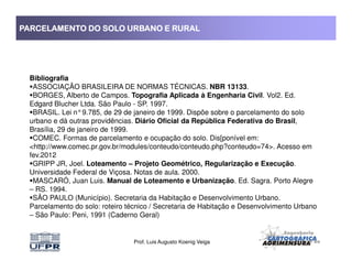 PARCELAMENTO DO SOLO URBANO E RURALPARCELAMENTO DO SOLO URBANO E RURALPARCELAMENTO DO SOLO URBANO E RURALPARCELAMENTO DO SOLO URBANO E RURAL
Bibliografia
ASSOCIAÇÃO BRASILEIRA DE NORMAS TÉCNICAS. NBR 13133.
BORGES, Alberto de Campos. Topografia Aplicada à Engenharia Civil. Vol2. Ed.
Edgard Blucher Ltda. São Paulo - SP. 1997.
BRASIL. Lei n°9.785, de 29 de janeiro de 1999. Dispõe sobre o parcelamento do solo
urbano e dá outras providências. Diário Oficial da República Federativa do Brasil,
Brasília, 29 de janeiro de 1999.
COMEC. Formas de parcelamento e ocupação do solo. Dis[ponível em:
Prof. Luis Augusto Koenig Veiga
COMEC. Formas de parcelamento e ocupação do solo. Dis[ponível em:
<http://www.comec.pr.gov.br/modules/conteudo/conteudo.php?conteudo=74>. Acesso em
fev.2012
GRIPP JR, Joel. Loteamento – Projeto Geométrico, Regularização e Execução.
Universidade Federal de Viçosa. Notas de aula. 2000.
MASCARÓ, Juan Luis. Manual de Loteamento e Urbanização. Ed. Sagra. Porto Alegre
– RS. 1994.
SÃO PAULO (Município). Secretaria da Habitação e Desenvolvimento Urbano.
Parcelamento do solo: roteiro técnico / Secretaria de Habitação e Desenvolvimento Urbano
– São Paulo: Peni, 1991 (Caderno Geral)
 