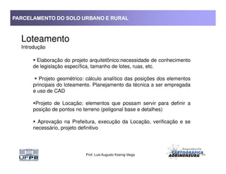 PARCELAMENTO DO SOLO URBANO E RURALPARCELAMENTO DO SOLO URBANO E RURALPARCELAMENTO DO SOLO URBANO E RURALPARCELAMENTO DO SOLO URBANO E RURAL
Loteamento
Introdução
Elaboração do projeto arquitetônico:necessidade de conhecimento
de legislação específica, tamanho de lotes, ruas, etc.
Projeto geométrico: cálculo analítico das posições dos elementos
principais do loteamento. Planejamento da técnica a ser empregada
Prof. Luis Augusto Koenig Veiga
principais do loteamento. Planejamento da técnica a ser empregada
e uso de CAD
Projeto de Locação: elementos que possam servir para definir a
posição de pontos no terreno (poligonal base e detalhes)
Aprovação na Prefeitura, execução da Locação, verificação e se
necessário, projeto definitivo
 